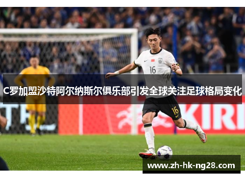 C罗加盟沙特阿尔纳斯尔俱乐部引发全球关注足球格局变化