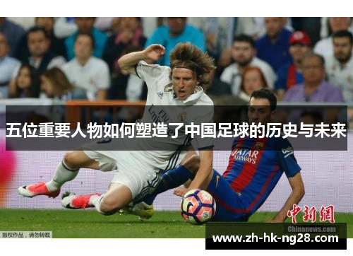 五位重要人物如何塑造了中国足球的历史与未来