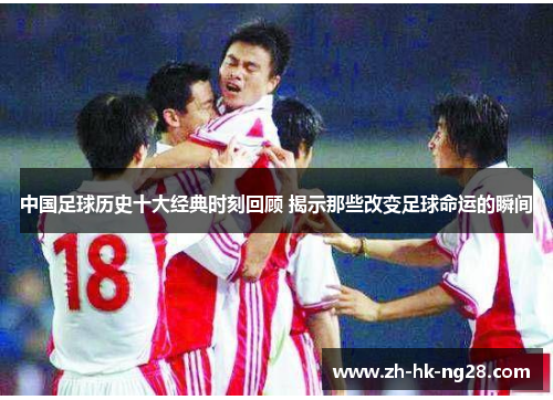 中国足球历史十大经典时刻回顾 揭示那些改变足球命运的瞬间