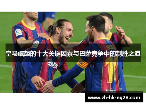 皇马崛起的十大关键因素与巴萨竞争中的制胜之道