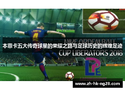 本菲卡五大传奇球星的荣耀之路与足球历史的辉煌足迹